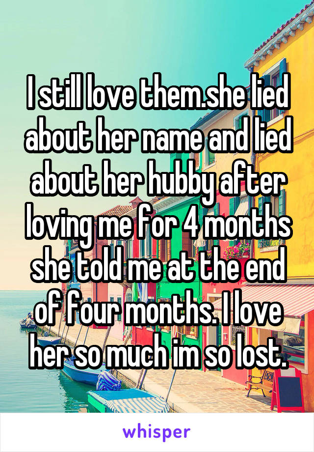 I still love them.she lied about her name and lied about her hubby after loving me for 4 months she told me at the end of four months. I love her so much im so lost.