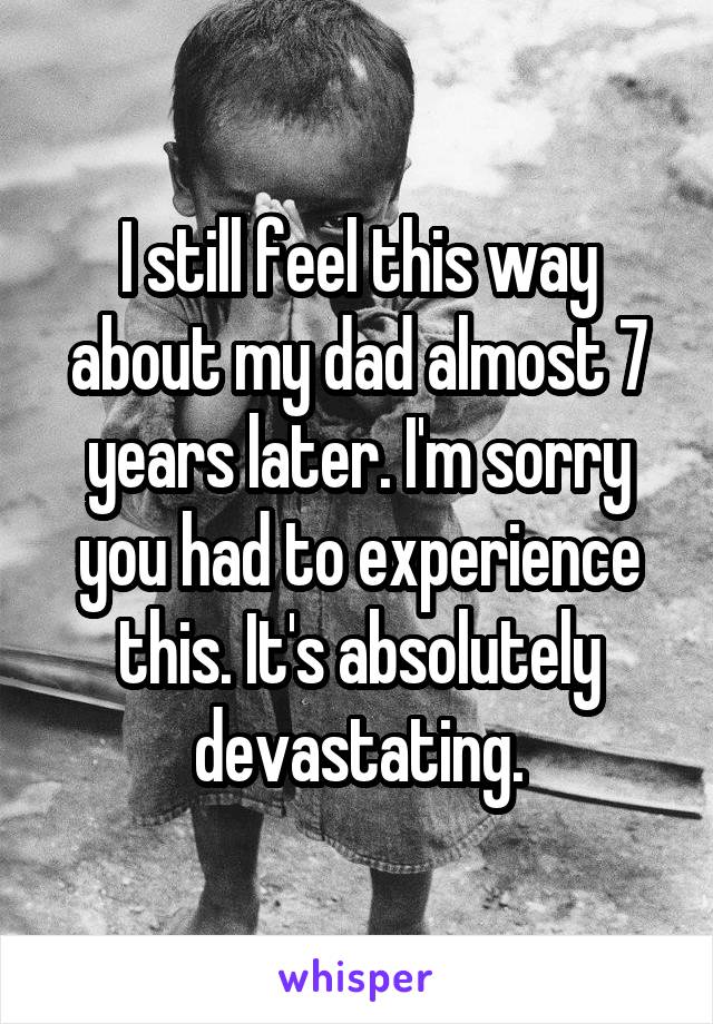 I still feel this way about my dad almost 7 years later. I'm sorry you had to experience this. It's absolutely devastating.
