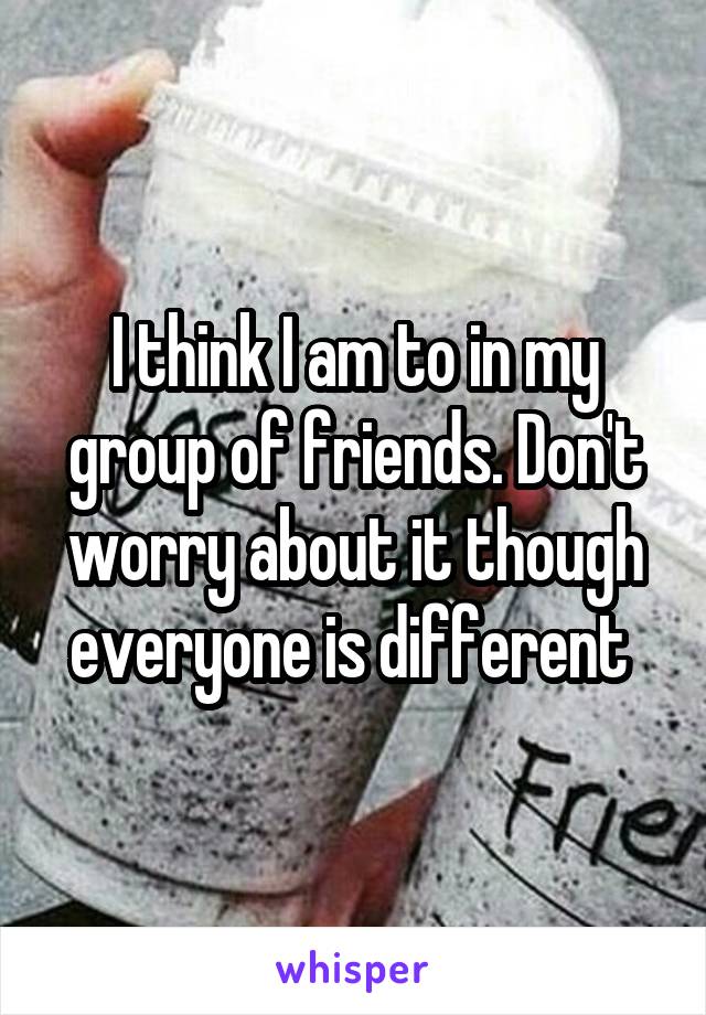 I think I am to in my group of friends. Don't worry about it though everyone is different 