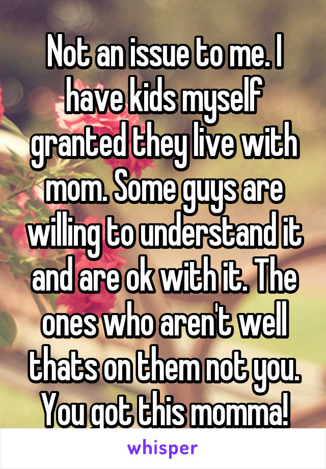 Not an issue to me. I have kids myself granted they live with mom. Some guys are willing to understand it and are ok with it. The ones who aren't well thats on them not you. You got this momma!