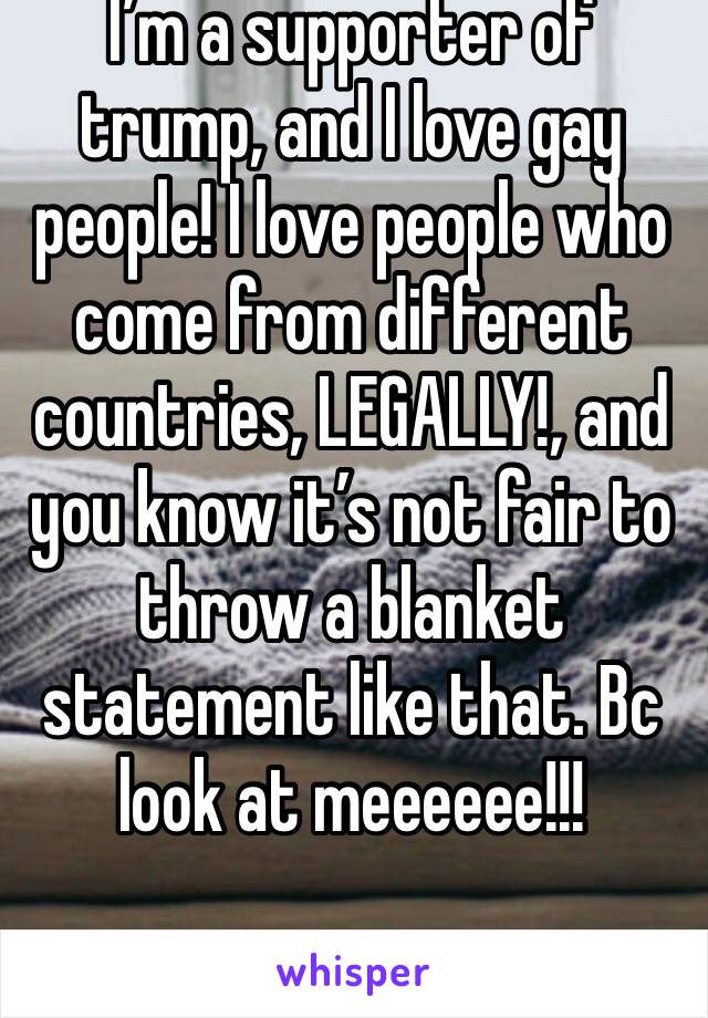 I’m a supporter of trump, and I love gay people! I love people who come from different countries, LEGALLY!, and you know it’s not fair to throw a blanket statement like that. Bc look at meeeeee!!!