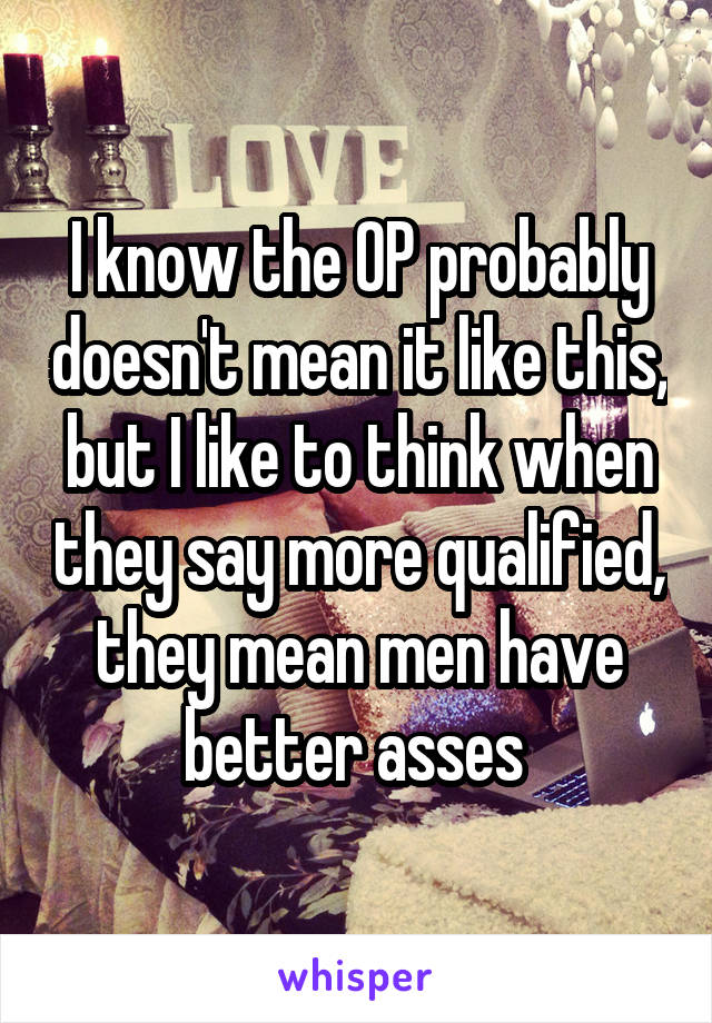 I know the OP probably doesn't mean it like this, but I like to think when they say more qualified, they mean men have better asses 