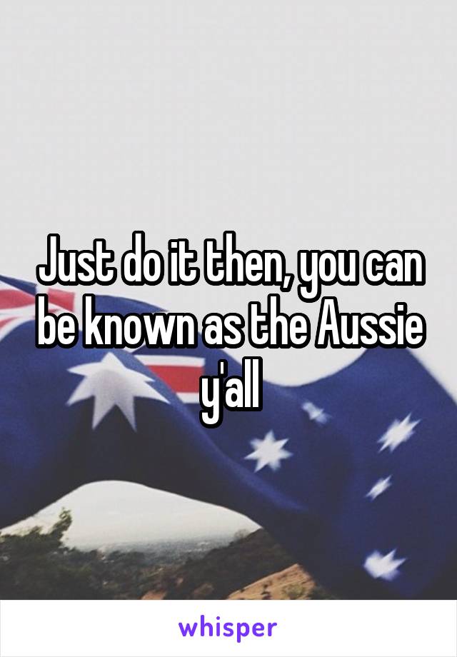 Just do it then, you can be known as the Aussie y'all