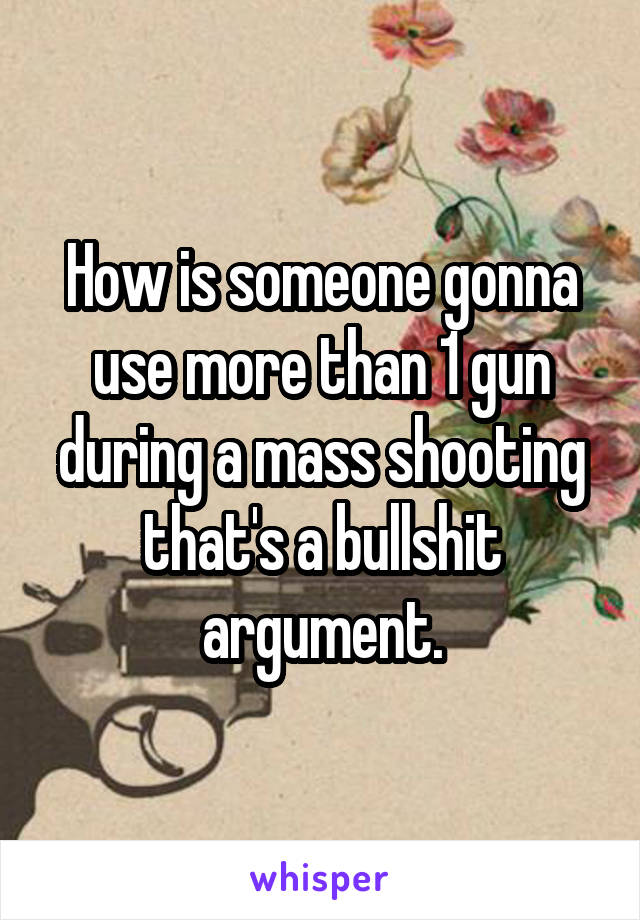 How is someone gonna use more than 1 gun during a mass shooting that's a bullshit argument.