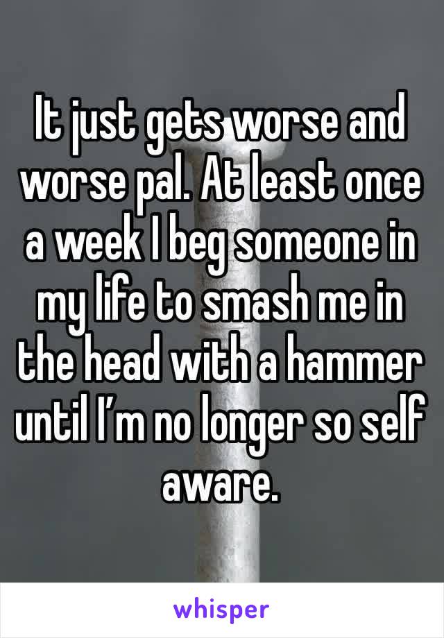It just gets worse and worse pal. At least once a week I beg someone in my life to smash me in the head with a hammer until I’m no longer so self aware. 