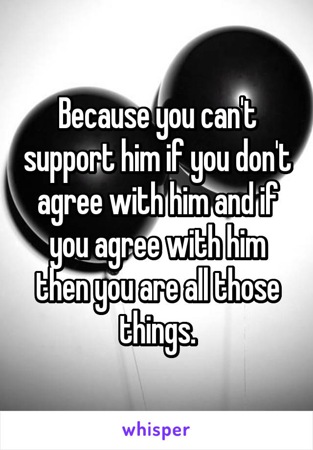Because you can't support him if you don't agree with him and if you agree with him then you are all those things.