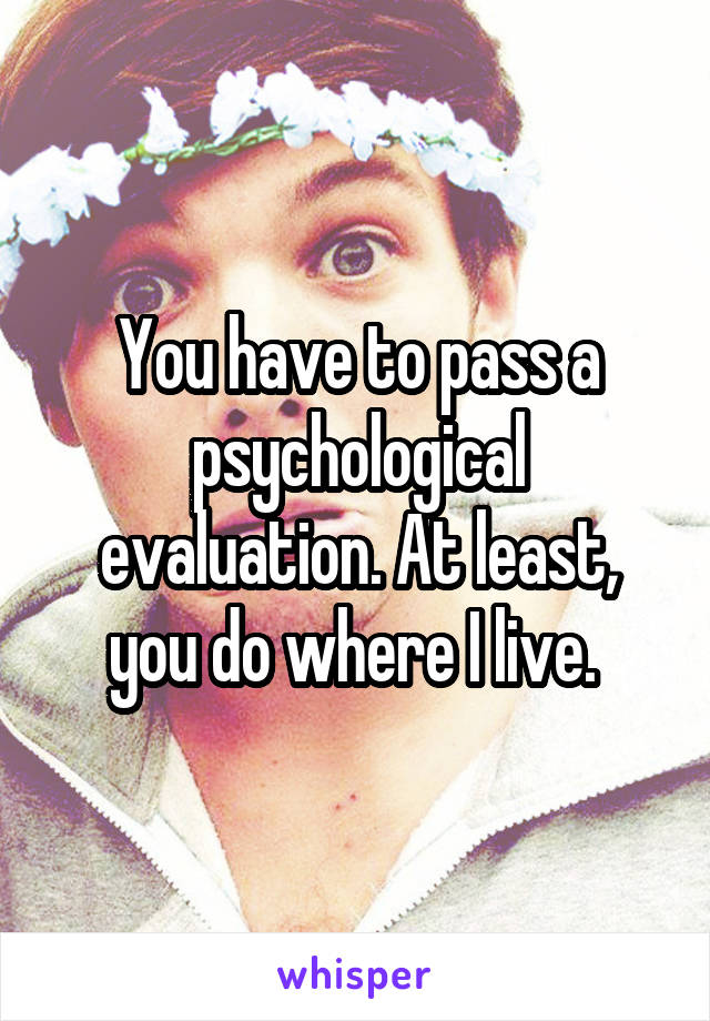 You have to pass a psychological evaluation. At least, you do where I live. 