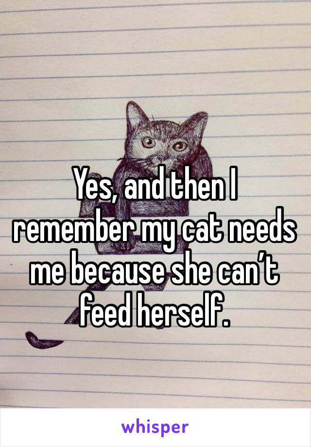 Yes, and then I remember my cat needs me because she can’t feed herself. 