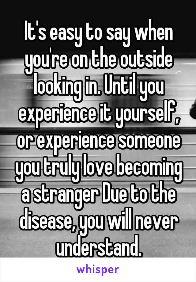 It's easy to say when you're on the outside looking in. Until you experience it yourself, or experience someone you truly love becoming a stranger Due to the disease, you will never understand.