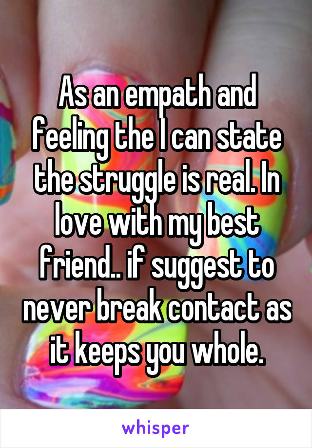 As an empath and feeling the I can state the struggle is real. In love with my best friend.. if suggest to never break contact as it keeps you whole.