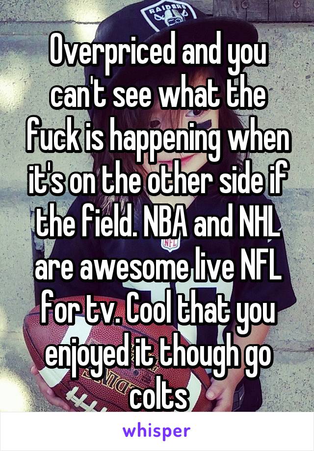 Overpriced and you can't see what the fuck is happening when it's on the other side if the field. NBA and NHL are awesome live NFL for tv. Cool that you enjoyed it though go colts