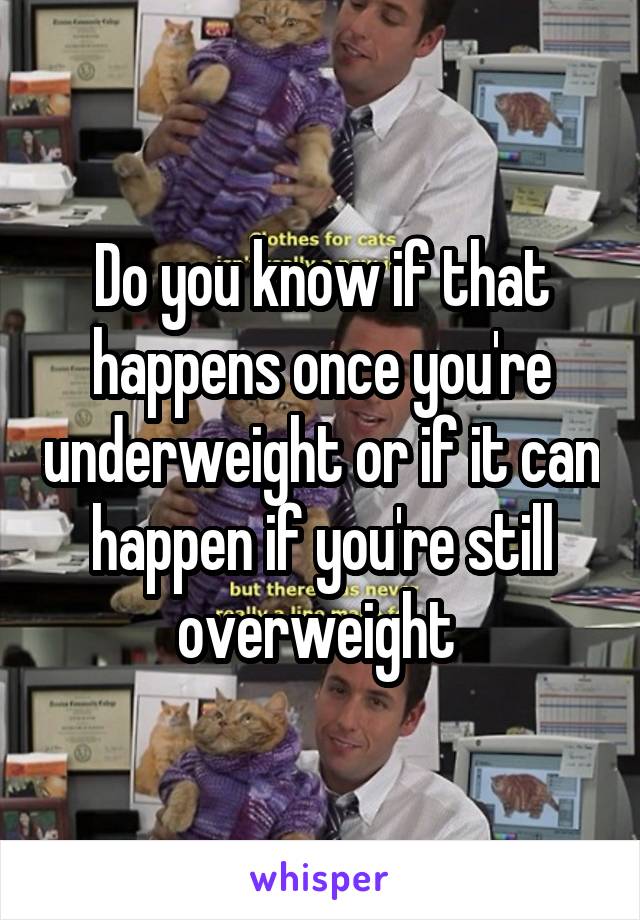 Do you know if that happens once you're underweight or if it can happen if you're still overweight 