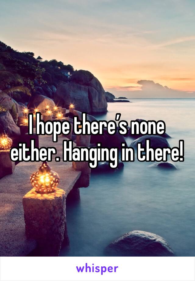 I hope there’s none either. Hanging in there! 