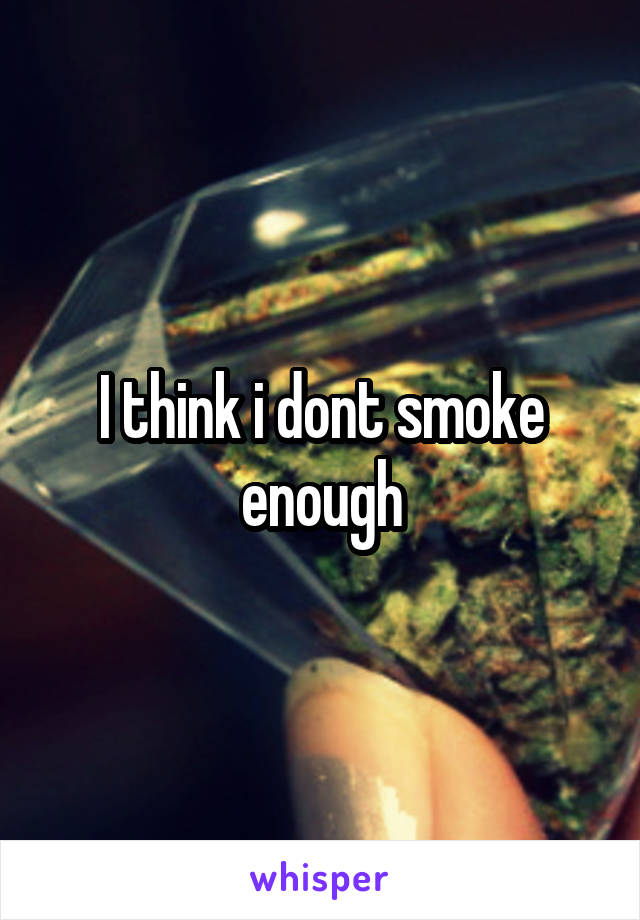 I think i dont smoke enough