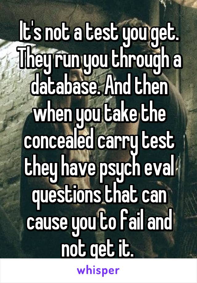 It's not a test you get. They run you through a database. And then when you take the concealed carry test they have psych eval questions that can cause you to fail and not get it. 