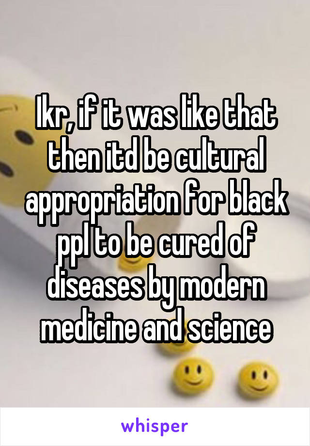 Ikr, if it was like that then itd be cultural appropriation for black ppl to be cured of diseases by modern medicine and science