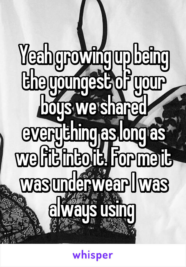 Yeah growing up being the youngest of your boys we shared everything as long as we fit into it. For me it was underwear I was always using 