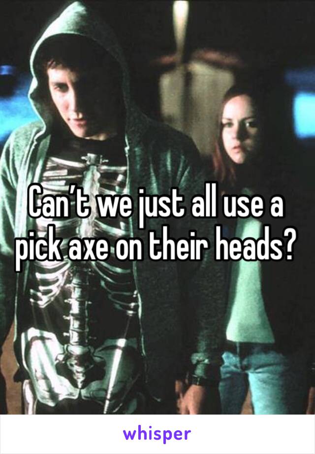 Can’t we just all use a pick axe on their heads? 