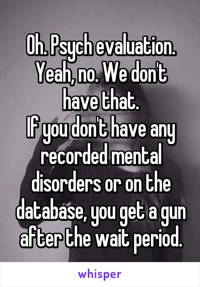 Oh. Psych evaluation.
Yeah, no. We don't have that.
If you don't have any recorded mental disorders or on the database, you get a gun after the wait period.