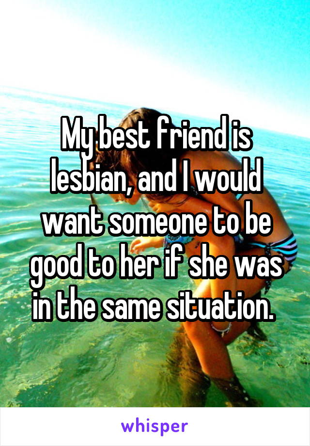 My best friend is lesbian, and I would want someone to be good to her if she was in the same situation. 