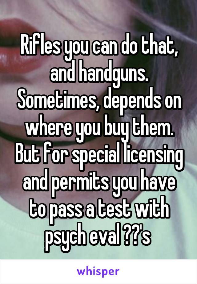 Rifles you can do that, and handguns. Sometimes, depends on where you buy them. But for special licensing and permits you have to pass a test with psych eval ??'s 