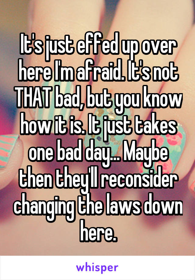 It's just effed up over here I'm afraid. It's not THAT bad, but you know how it is. It just takes one bad day... Maybe then they'll reconsider changing the laws down here.