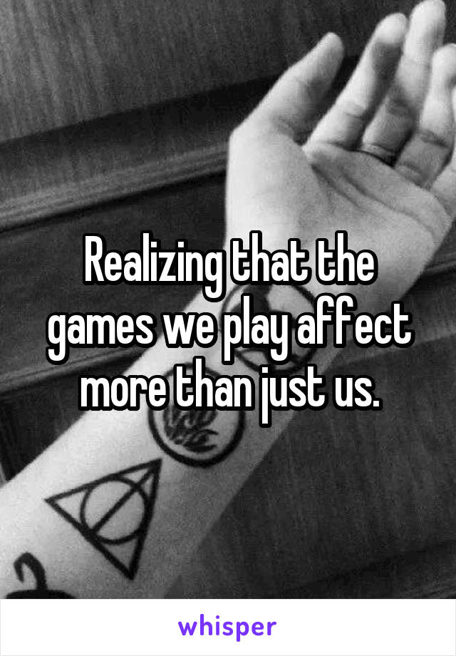 Realizing that the games we play affect more than just us.