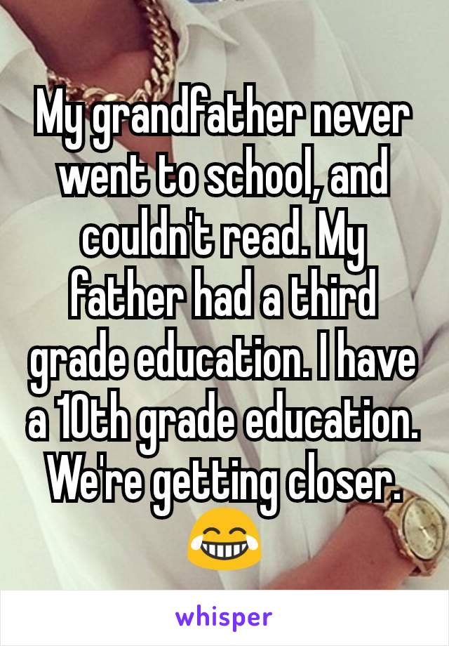 My grandfather never went to school, and couldn't read. My father had a third grade education. I have a 10th grade education. We're getting closer. 😂