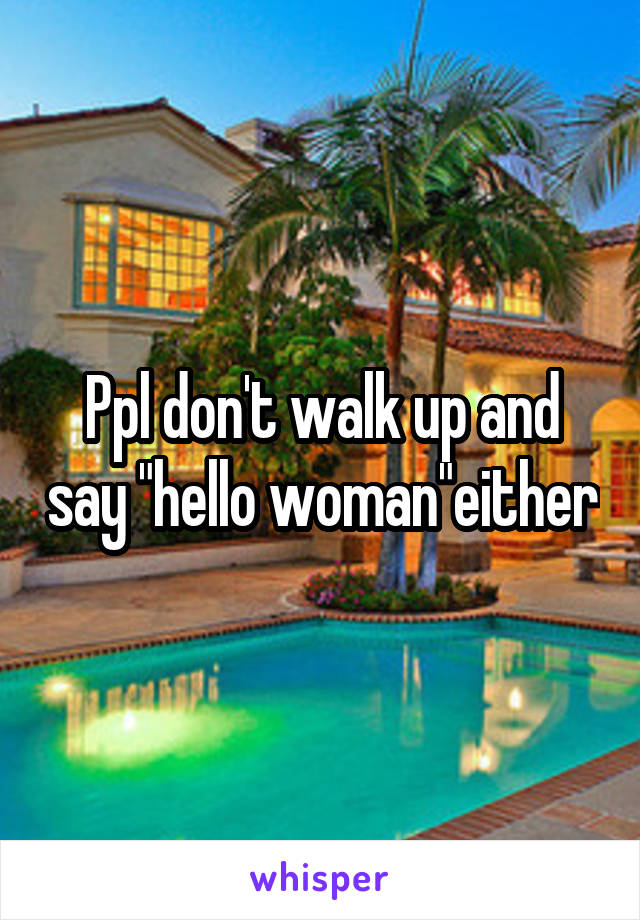 Ppl don't walk up and say "hello woman"either