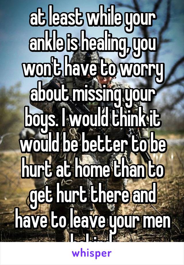 at least while your ankle is healing, you won't have to worry about missing your boys. I would think it would be better to be hurt at home than to get hurt there and have to leave your men behind.