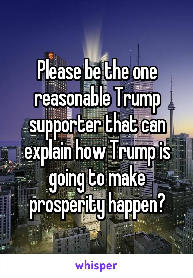 Please be the one reasonable Trump supporter that can explain how Trump is going to make prosperity happen?