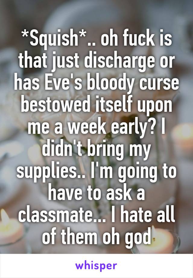 *Squish*.. oh fuck is that just discharge or has Eve's bloody curse bestowed itself upon me a week early? I didn't bring my supplies.. I'm going to have to ask a classmate... I hate all of them oh god