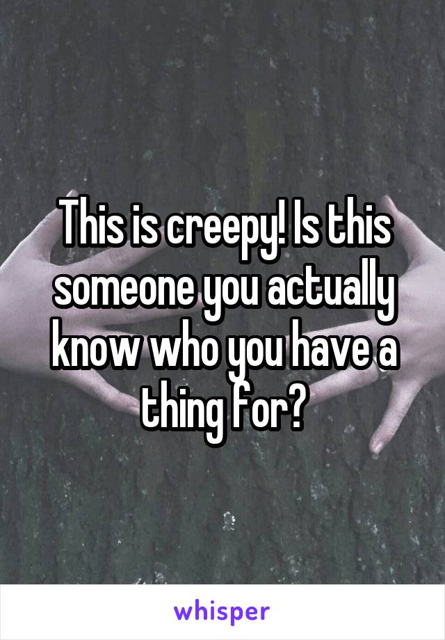 This is creepy! Is this someone you actually know who you have a thing for?