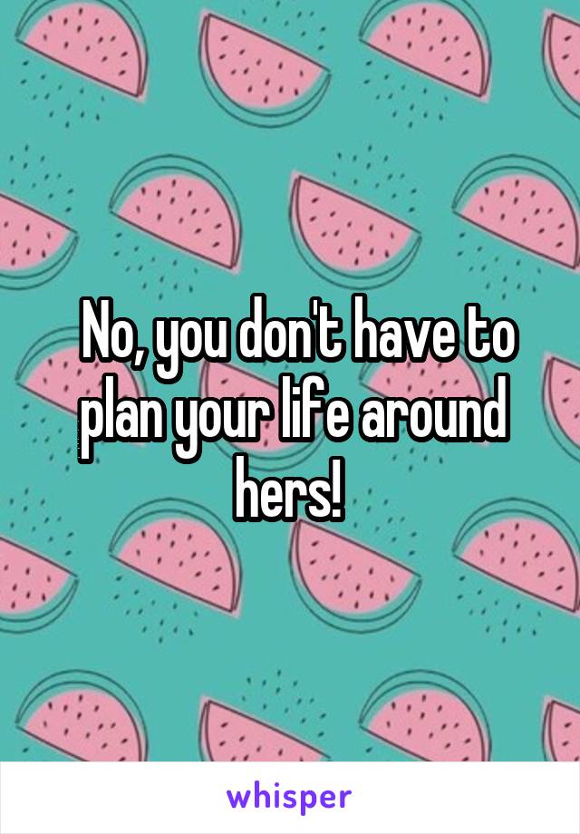  No, you don't have to plan your life around hers! 