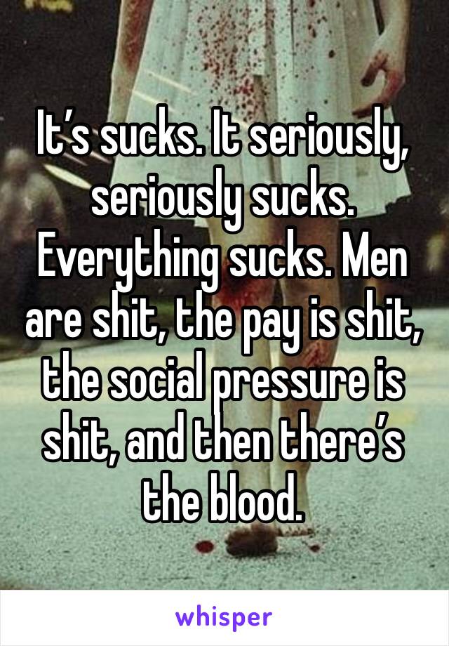 It’s sucks. It seriously, seriously sucks. Everything sucks. Men are shit, the pay is shit, the social pressure is shit, and then there’s the blood. 