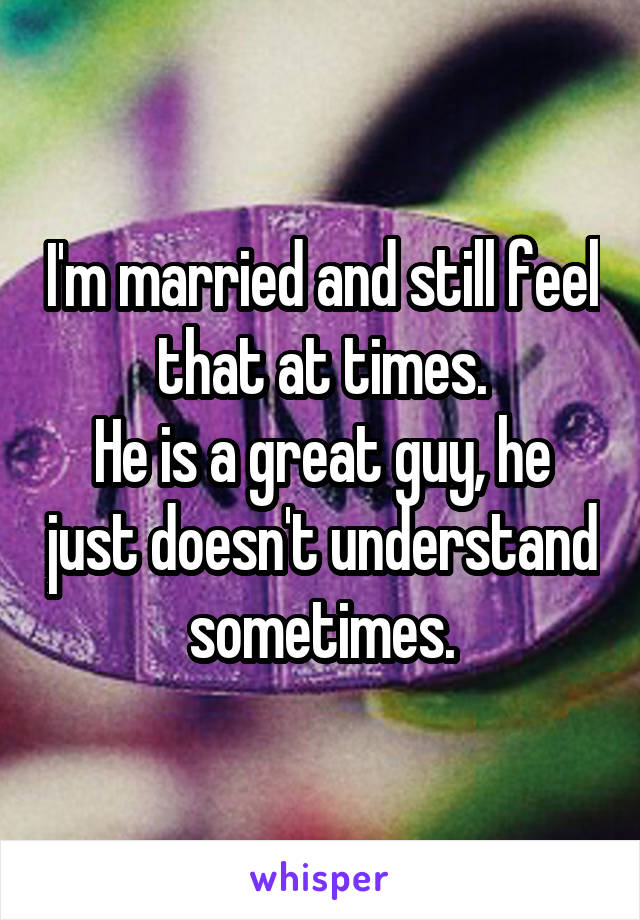 I'm married and still feel that at times.
He is a great guy, he just doesn't understand sometimes.