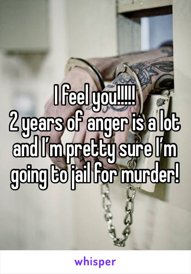 I feel you!!!!! 
2 years of anger is a lot and I’m pretty sure I’m going to jail for murder! 