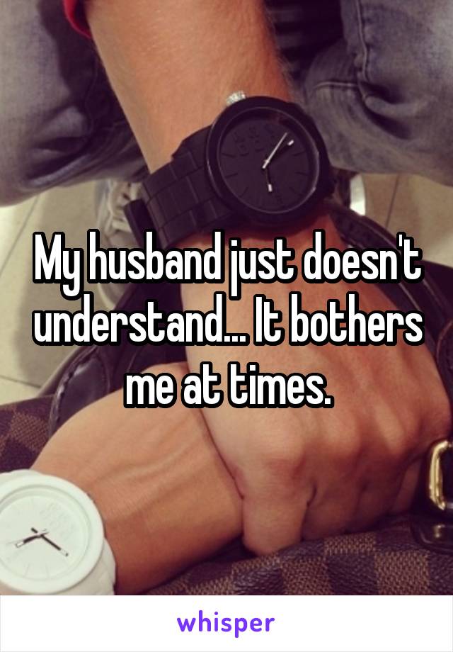 My husband just doesn't understand... It bothers me at times.