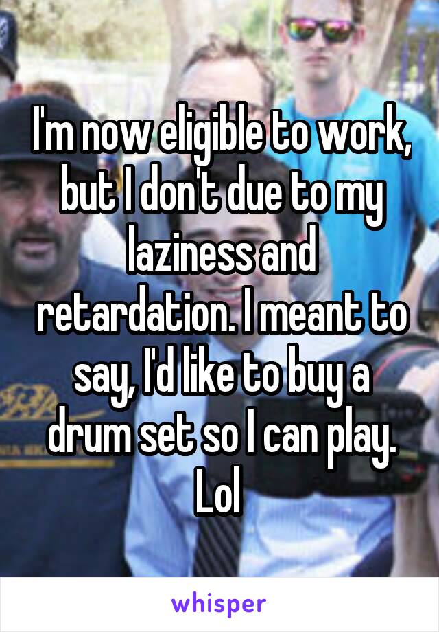 I'm now eligible to work, but I don't due to my laziness and retardation. I meant to say, I'd like to buy a drum set so I can play. Lol 