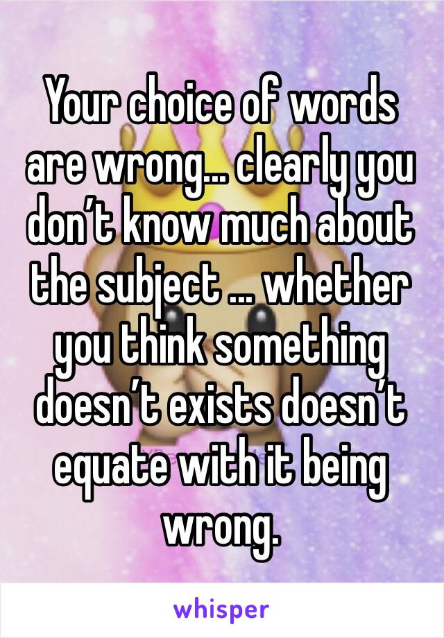 Your choice of words are wrong... clearly you don’t know much about the subject ... whether you think something doesn’t exists doesn’t equate with it being wrong.