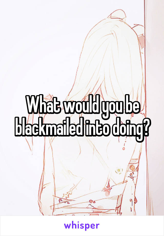 What would you be blackmailed into doing?