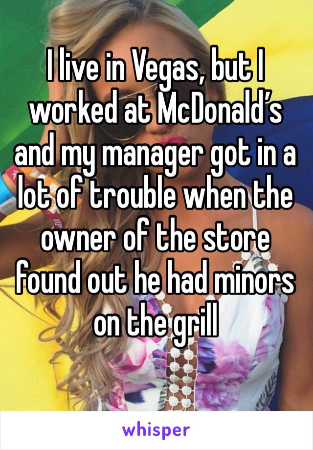 I live in Vegas, but I worked at McDonald’s and my manager got in a lot of trouble when the owner of the store found out he had minors on the grill