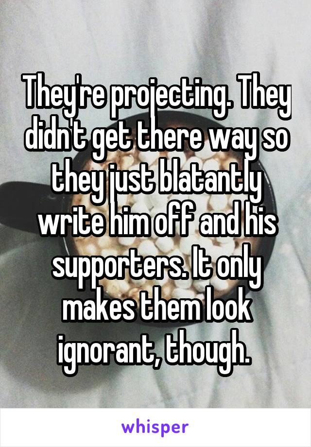 They're projecting. They didn't get there way so they just blatantly write him off and his supporters. It only makes them look ignorant, though. 