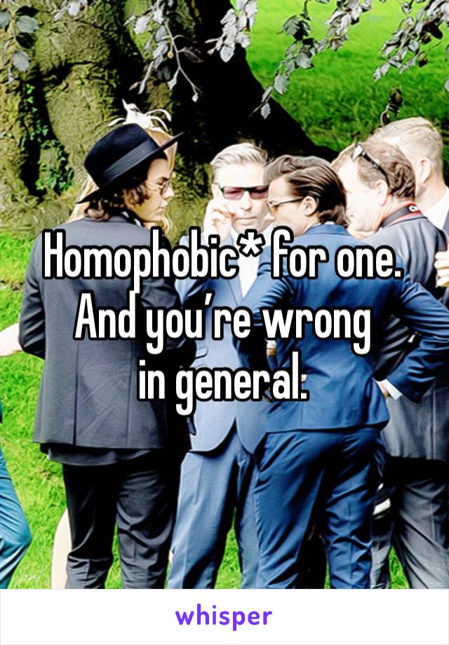 Homophobic* for one. 
And you’re wrong in general. 