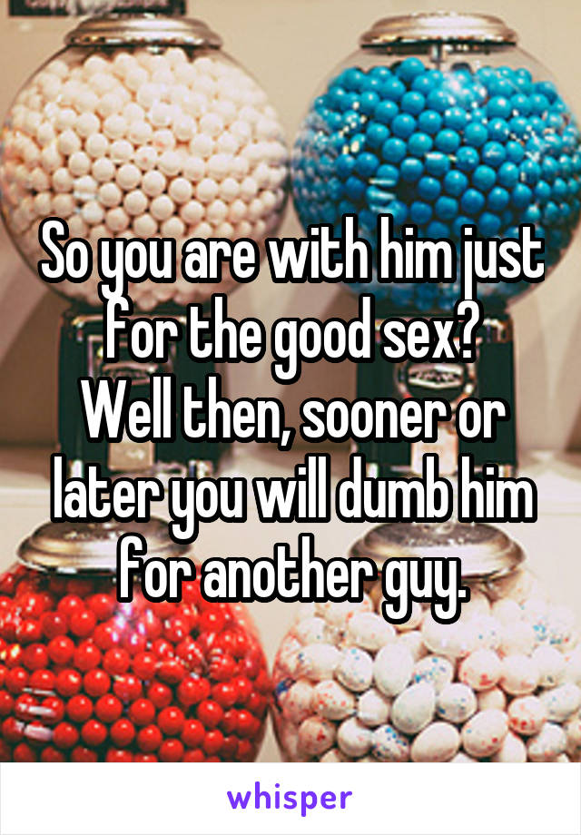 So you are with him just for the good sex?
Well then, sooner or later you will dumb him for another guy.