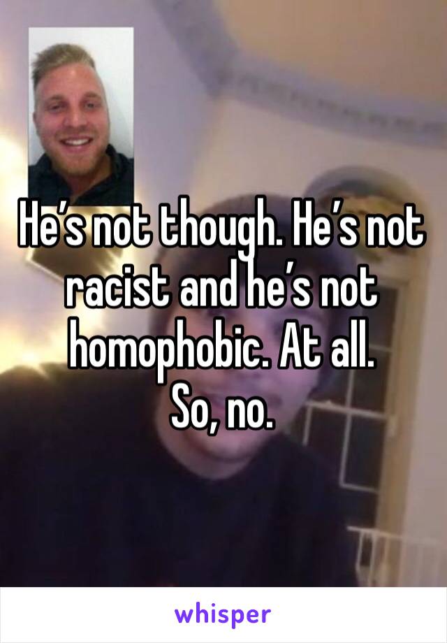 He’s not though. He’s not racist and he’s not homophobic. At all. 
So, no.