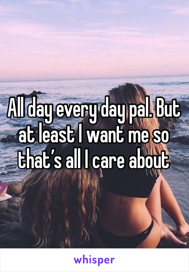 All day every day pal. But at least I want me so that’s all I care about 