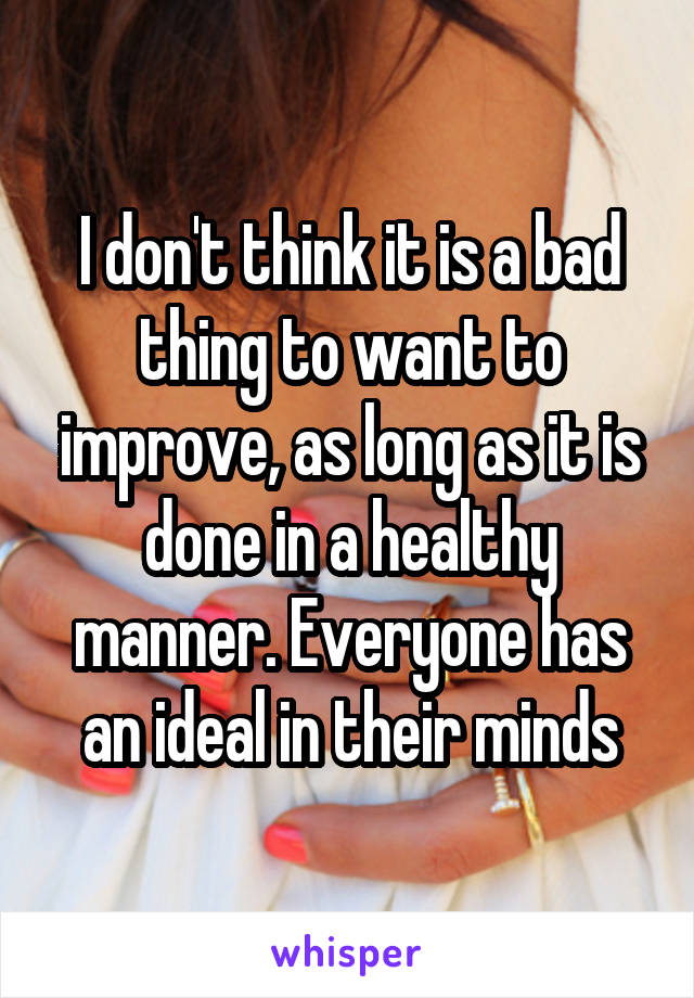 I don't think it is a bad thing to want to improve, as long as it is done in a healthy manner. Everyone has an ideal in their minds