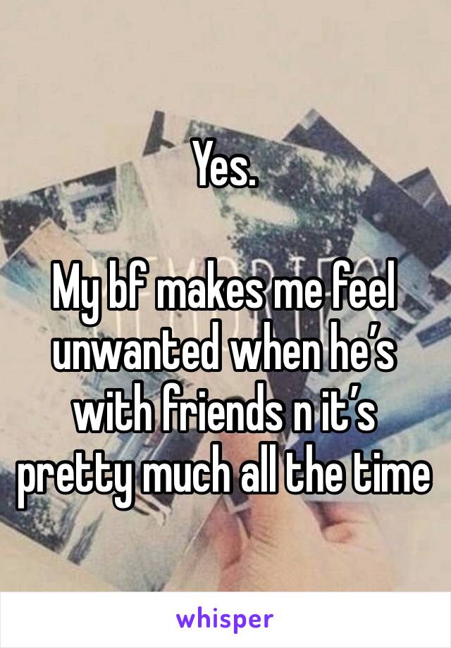 Yes.

My bf makes me feel unwanted when he’s with friends n it’s pretty much all the time