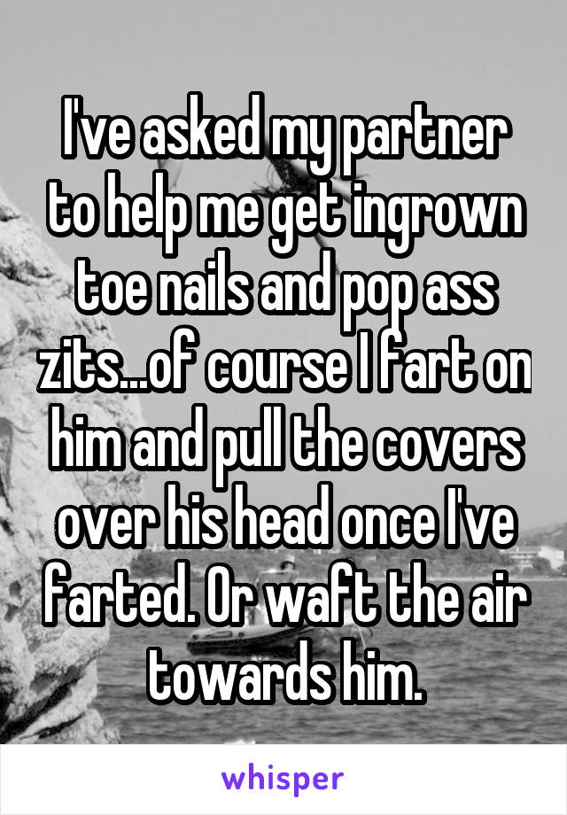 I've asked my partner to help me get ingrown toe nails and pop ass zits...of course I fart on him and pull the covers over his head once I've farted. Or waft the air towards him.
